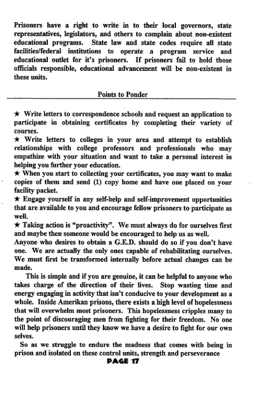 Prisoners have a right to write in to their local governors, state representatives, legislators, and others to complain about non-existent educational programs. State law and state codes require all state faciliies/federal _institutions to operate a program service and educational outlet for it’s prisoners. If prisoners fail to hold those officials responsible, educational advancement will be non-existent in these units.  Points to Ponder  * Write letters to correspondence schools and request an application to participate in obtaining certificates by completing their variety of courses.  * Write letters to colleges in your area and attempt to establish relationships with college professors and professionals who may empathize with your situation and want to take a personal interest in helping you further your education.  % When you start to collecting your certificates, you may want to make copies of them and send (1) copy home and have one placed on your facility packet.  * Engage yourself in any self-help and self-improvement opportunities that are available to you and encourage fellow prisoners to participate as well.  * Taking action is “proactivity”. We must always do for ourselves first and maybe then someone would be encouraged to help us as well. Anyone who desires to obtain a G.E.D. should do so if you don’t have one. We are actually the only ones capable of rebabilitating ourselves. ‘We must first be transformed internally before actual changes can be ‘made.  ‘This is simple and if you are genuine, it can be helpful to anyone who takes charge of the direction of their lives. Stop wasting time and energy engaging in activity that isn’t conducive to your development as a whole. Inside Amerikan prisons, there exists a high level of hopelessness that will overwhelm most prisoners. This hopelessness cripples many to the point of discouraging men from fighting for their freedom. No one will belp prisoners until they know we have a desire to fight for our own selves.  So as we struggle to endure the madness that comes with being in prison and isolated on these control units, strength and perseverance PAGE 17  